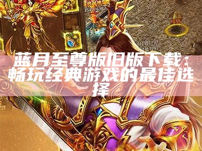 蓝月至尊版旧版下载：畅玩经典游戏的最佳选择